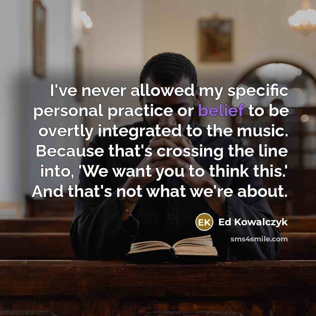 “I've never allowed my specific personal practice or belief to be overtly integrated to the music. Because that's crossing the line into, 'We want you to think this.' And that's not what we're about.” quote by Ed Kowalczyk