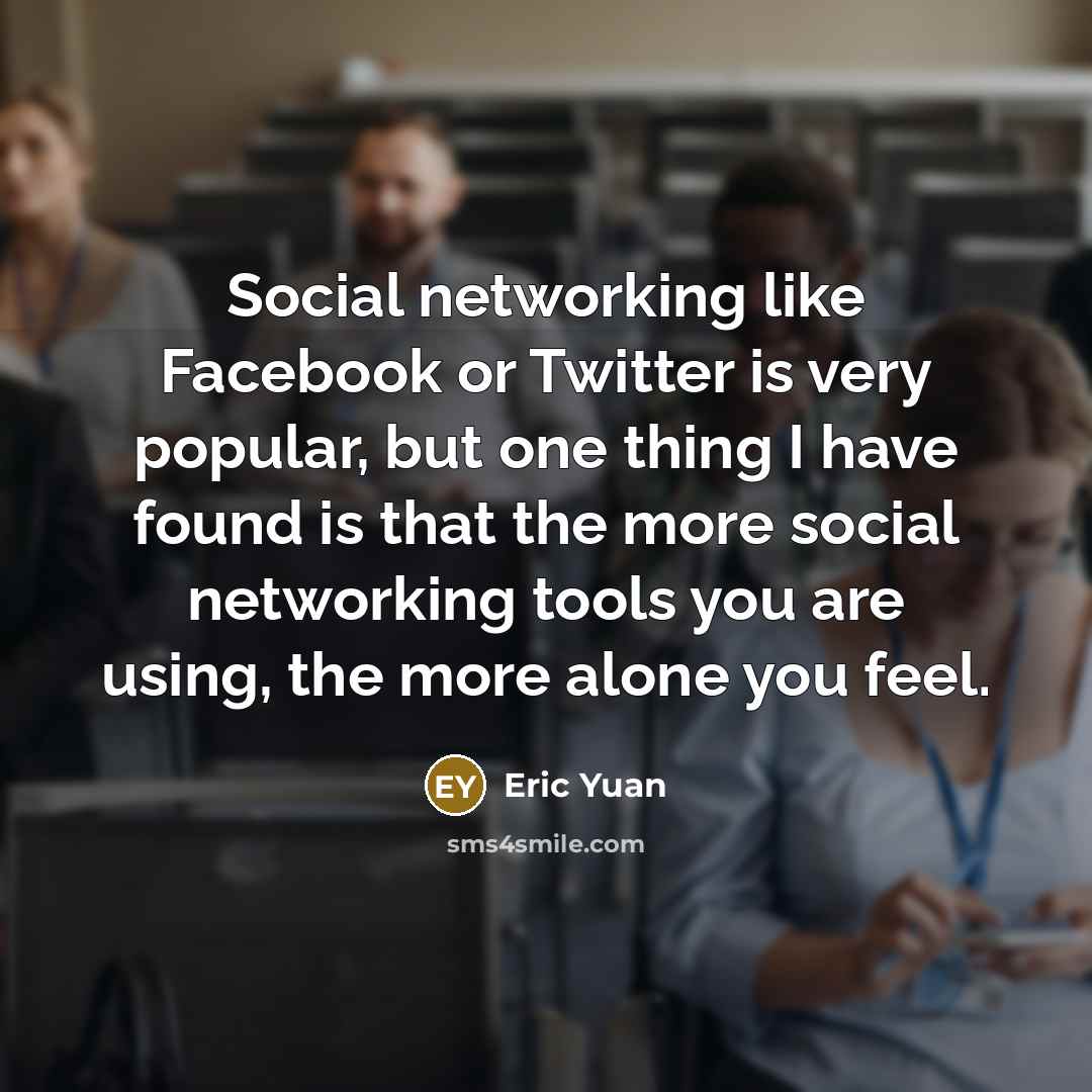 “Social networking like Facebook or Twitter is very popular, but one thing I have found is that the more social networking tools you are using, the more alone you feel.” quote by Eric Yuan