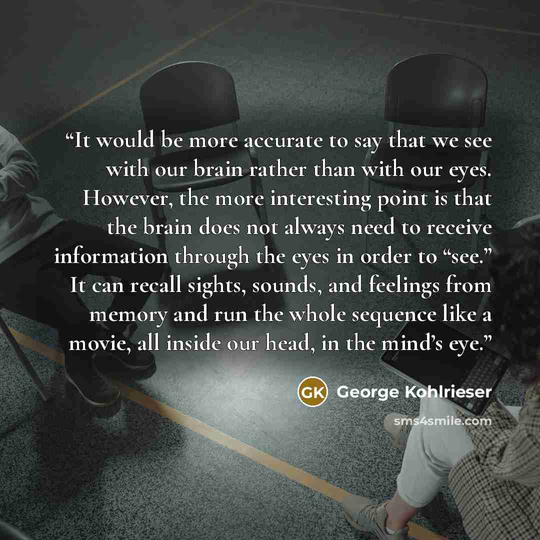 “It would be more accurate to say that we see with our brain rather than with our eyes. However, the more interesting point is that the brain does not always need to receive information through the eyes in order to “see.” It can recall sights, sounds, and feelings from memory and run the whole…” quote by George Kohlrieser