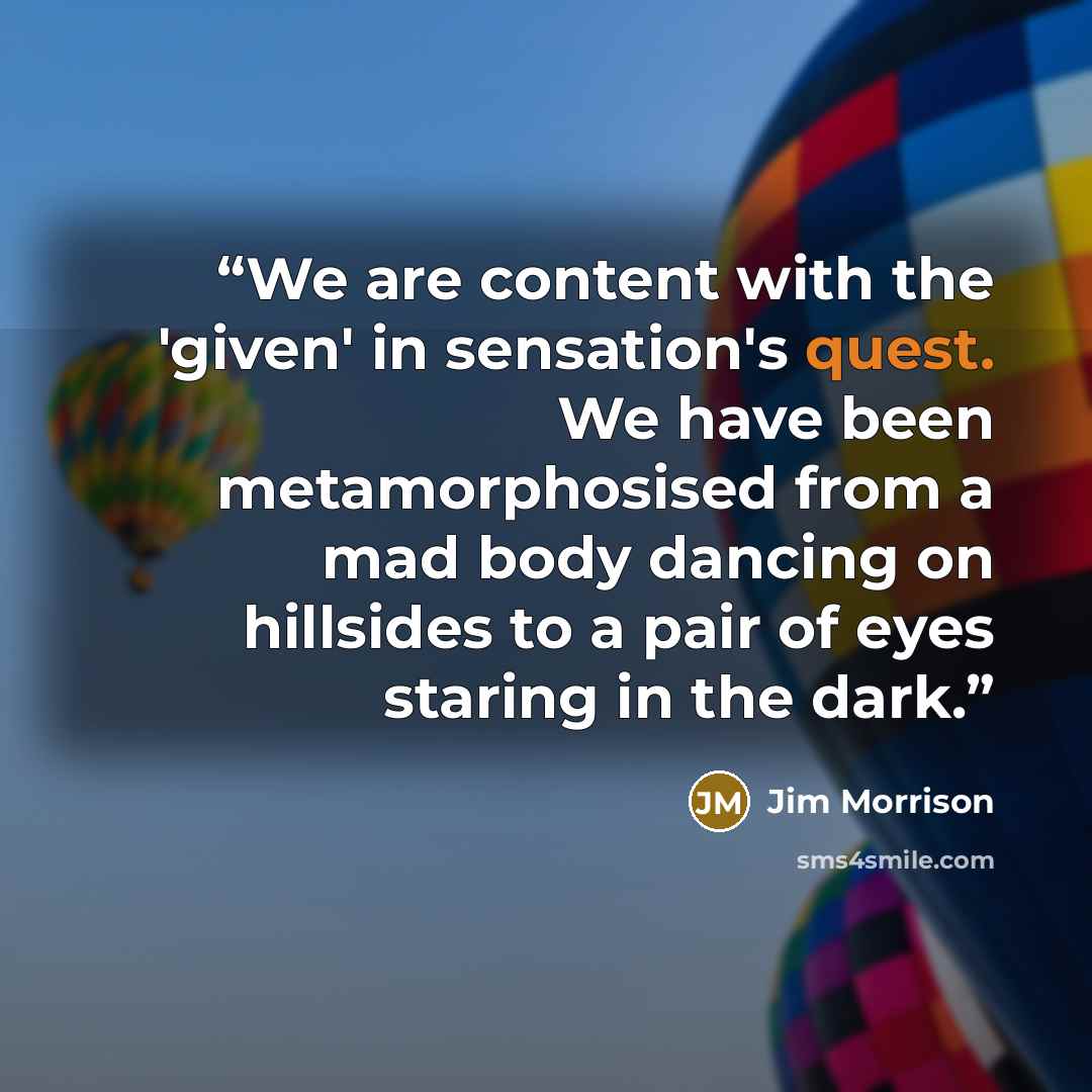 “We are content with the 'given' in sensation's quest. We have been metamorphosised from a mad body dancing on hillsides to a pair of eyes staring in the dark.” quote by Jim Morrison