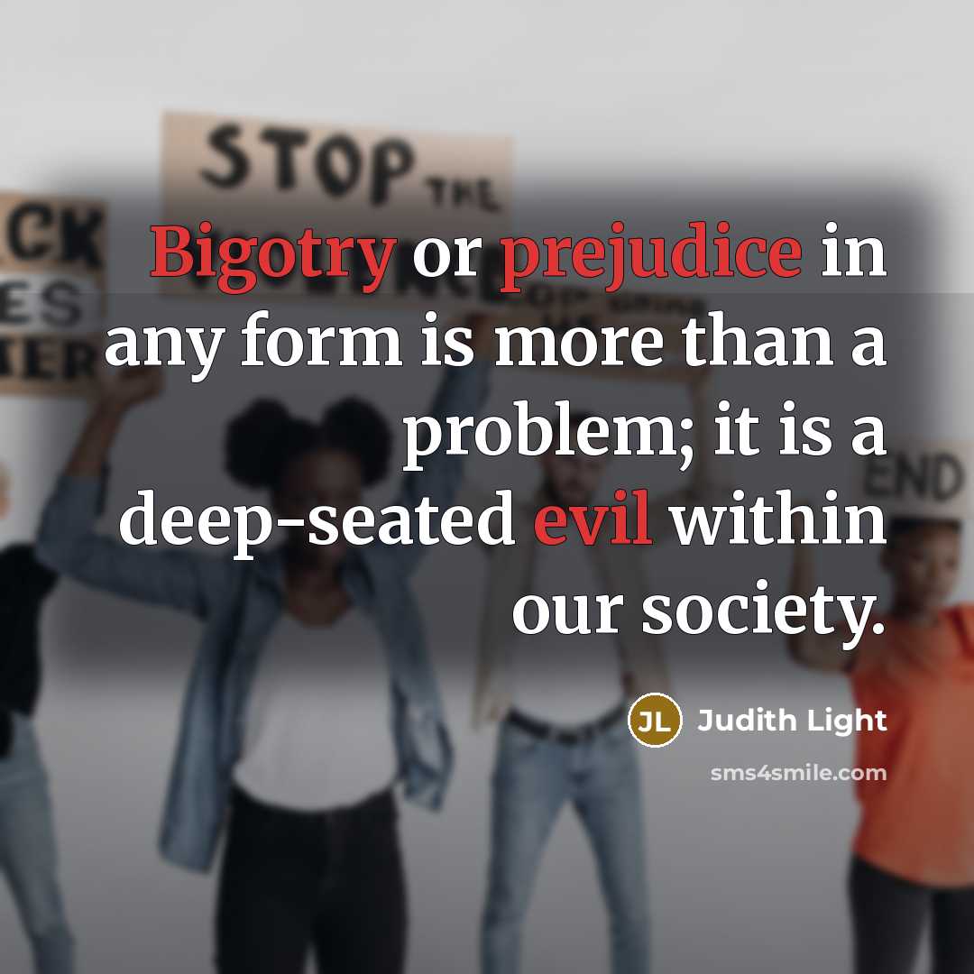 “Bigotry or prejudice in any form is more than a problem; it is a deep-seated evil within our society.” quote by Judith Light