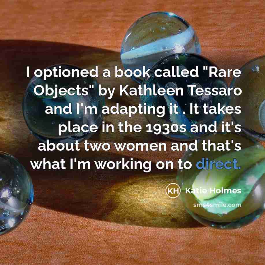 “I optioned a book called "Rare Objects" by Kathleen Tessaro and I'm adapting it . It takes place in the 1930s and it's about two women and that's what I'm working on to direct.” quote by Katie Holmes