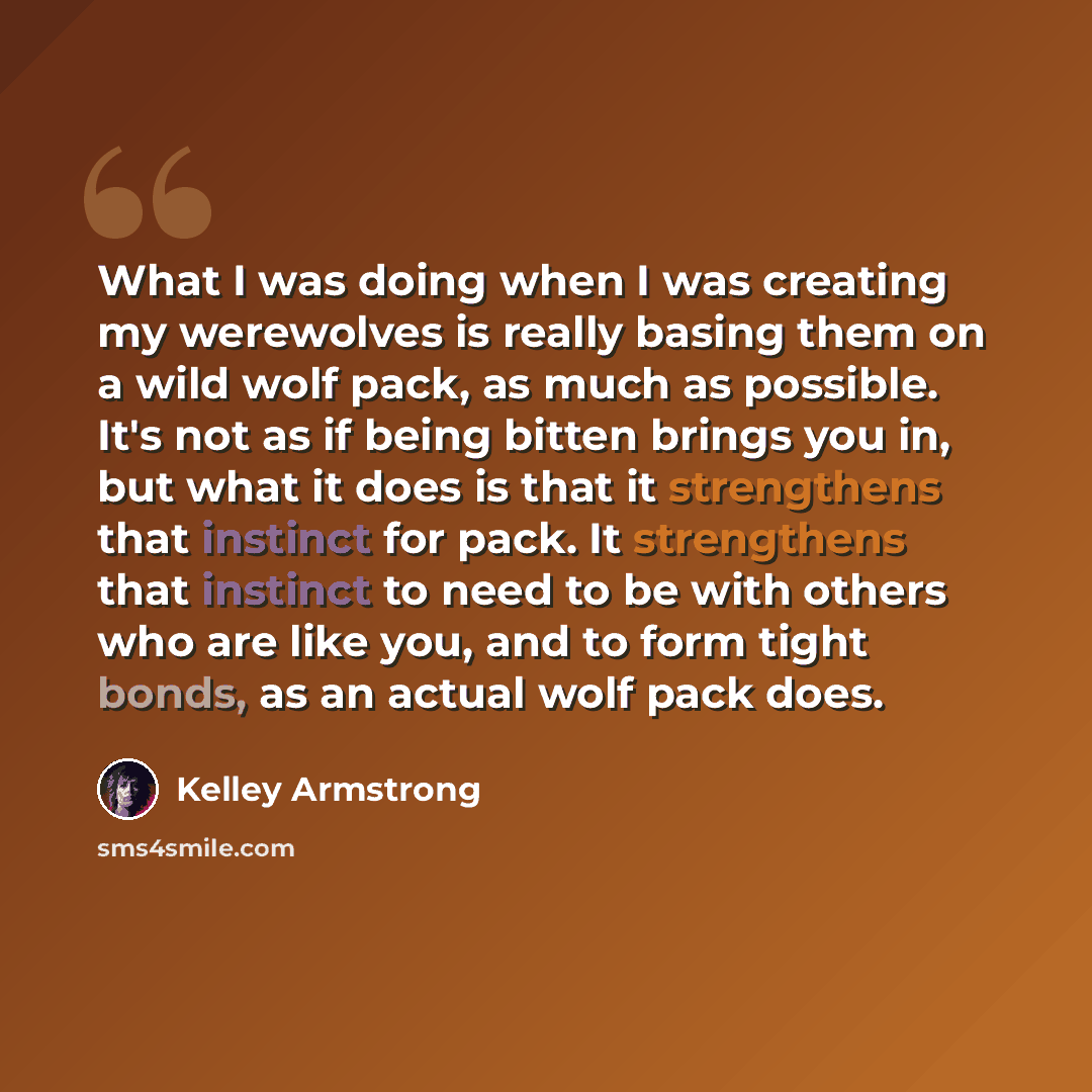 “What I was doing when I was creating my werewolves is really basing them on a wild wolf pack, as much as possible. It's not as if being bitten brings you in, but what it does is that it strengthens that instinct for pack. It strengthens that instinct to need to be with others who are like you, and…” quote by Kelley Armstrong