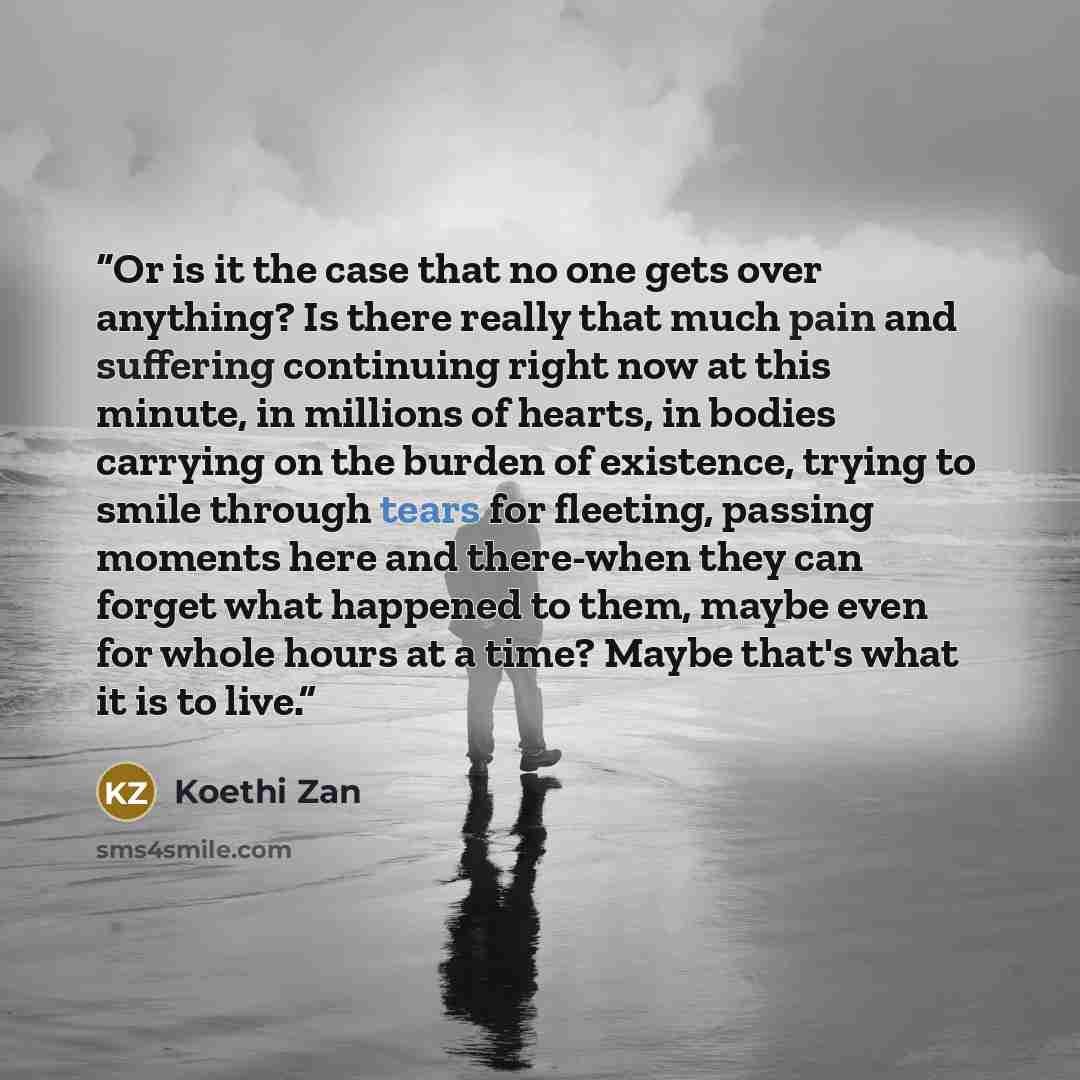“Or is it the case that no one gets over anything? Is there really that much pain and suffering continuing right now at this minute, in millions of hearts, in bodies carrying on the burden of existence, trying to smile through tears for fleeting, passing moments here and there-when they can forget…” quote by Koethi Zan