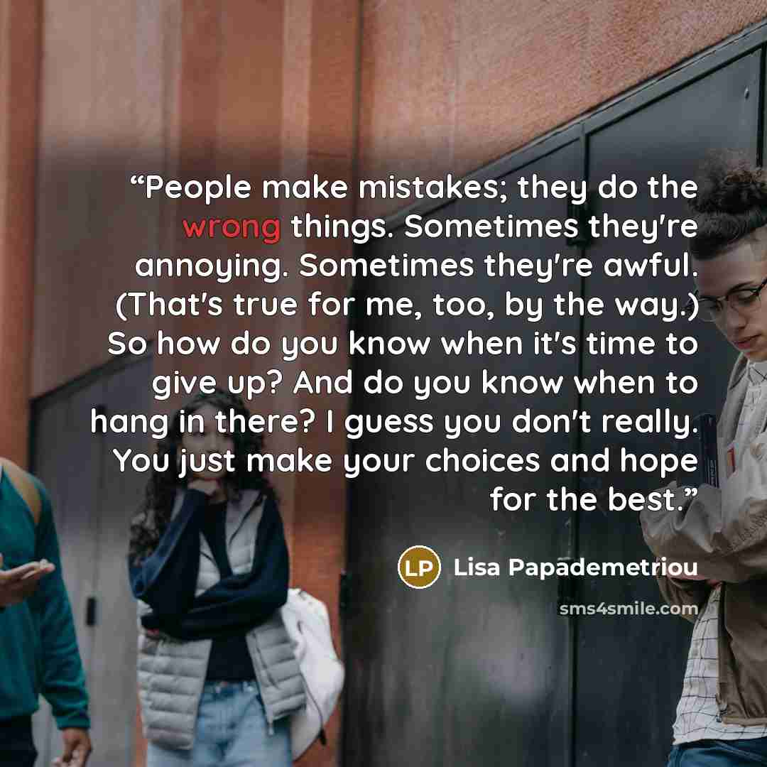 “People make mistakes; they do the wrong things. Sometimes they're annoying. Sometimes they're awful. (That's true for me, too, by the way.) So how do you know when it's time to give up? And do you know when to hang in there? I guess you don't really. You just make your choices and hope for the best.” quote by Lisa Papademetriou