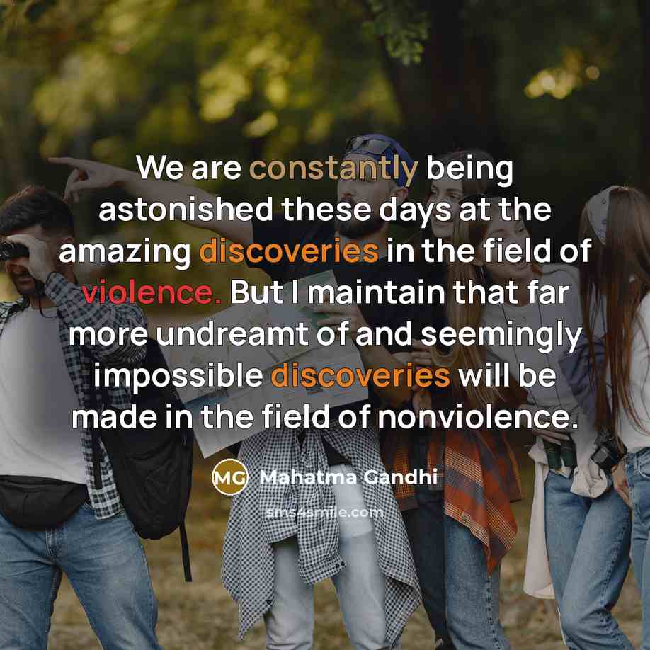 “We are constantly being astonished these days at the amazing discoveries in the field of violence. But I maintain that far more undreamt of and seemingly impossible discoveries will be made in the field of nonviolence.” quote by Mahatma Gandhi