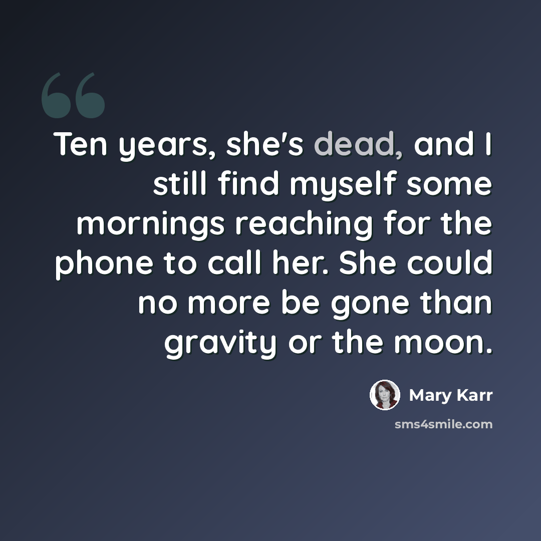 “Ten years, she's dead, and I still find myself some mornings reaching for the phone to call her. She could no more be gone than gravity or the moon.” quote by Mary Karr