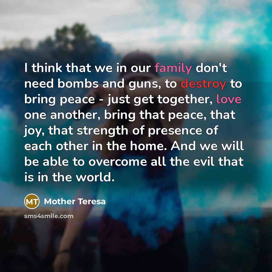 “I think that we in our family don't need bombs and guns, to destroy to bring peace - just get together, love one another, bring that peace, that joy, that strength of presence of each other in the home. And we will be able to overcome all the evil that is in the world.” quote by Mother Teresa