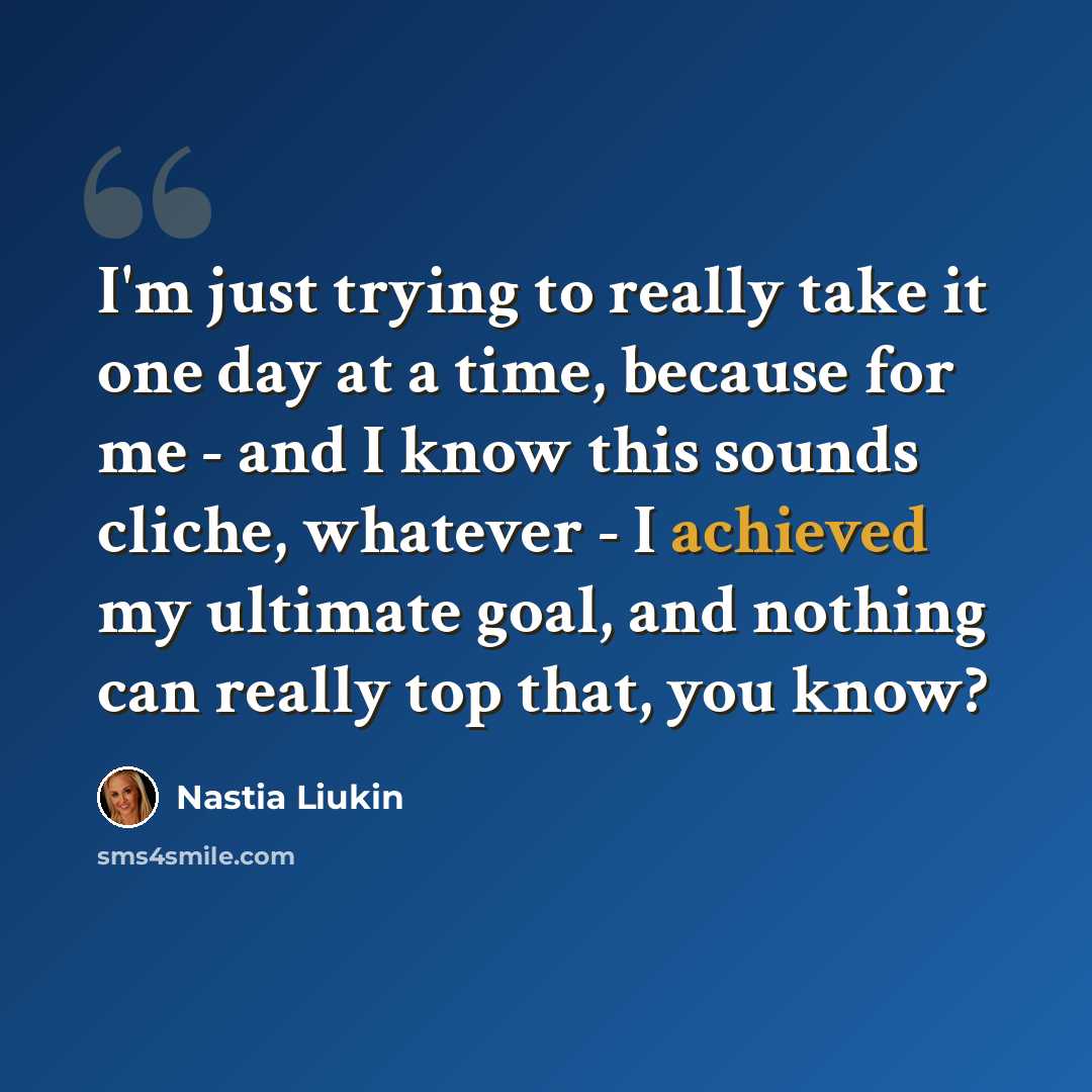 “I'm just trying to really take it one day at a time, because for me - and I know this sounds cliche, whatever - I achieved my ultimate goal, and nothing can really top that, you know?” quote by Nastia Liukin