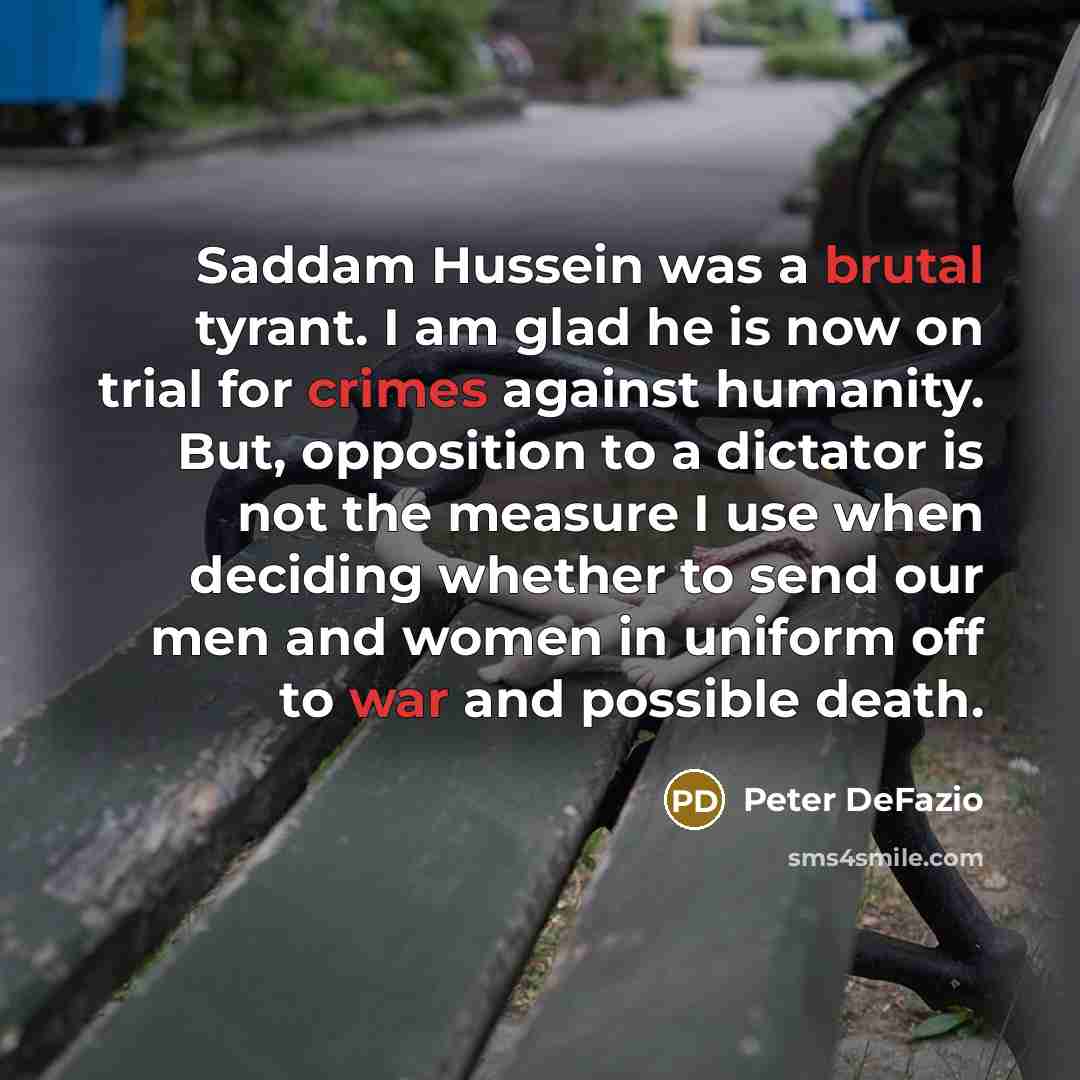 “Saddam Hussein was a brutal tyrant. I am glad he is now on trial for crimes against humanity. But, opposition to a dictator is not the measure I use when deciding whether to send our men and women in uniform off to war and possible death.” quote by Peter DeFazio
