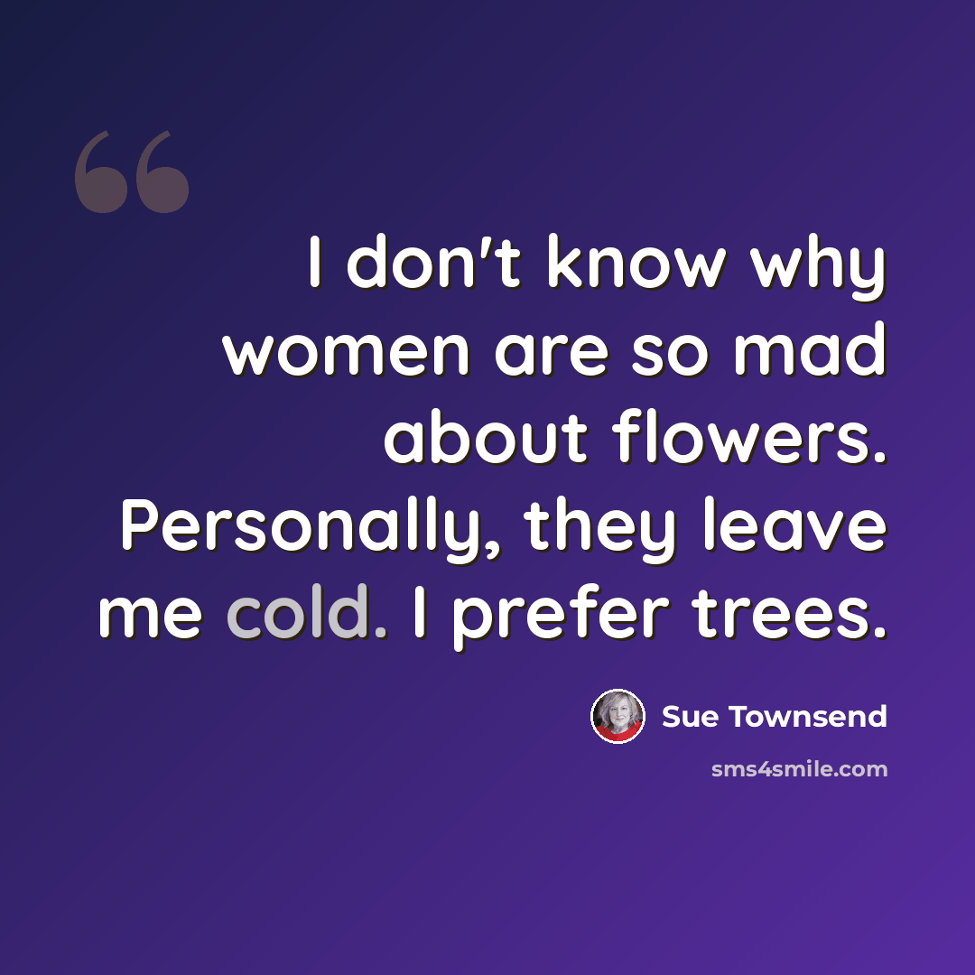 “I don't know why women are so mad about flowers. Personally, they leave me cold. I prefer trees.” quote by Sue Townsend