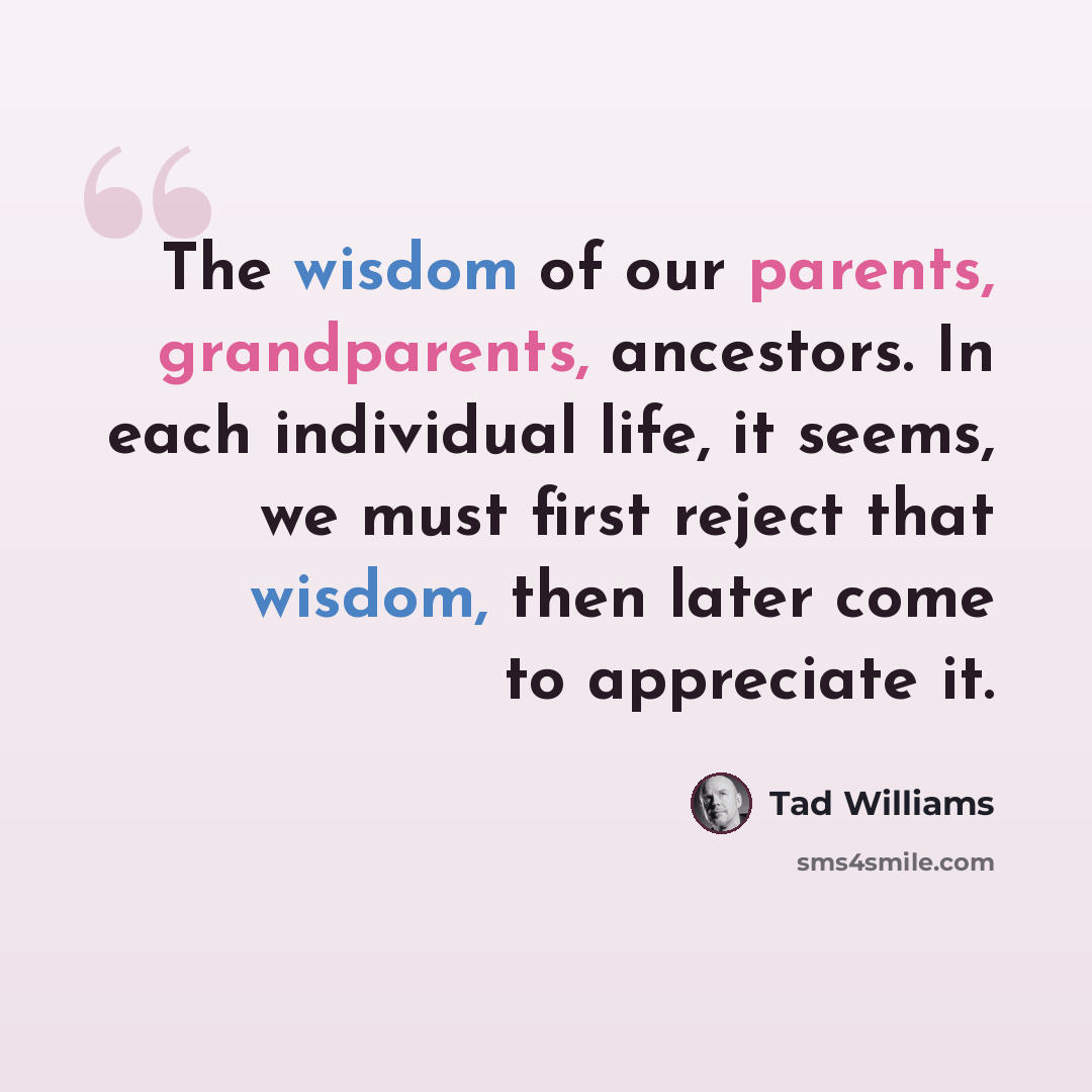 “The wisdom of our parents, grandparents, ancestors. In each individual life, it seems, we must first reject that wisdom, then later come to appreciate it.” quote by Tad Williams