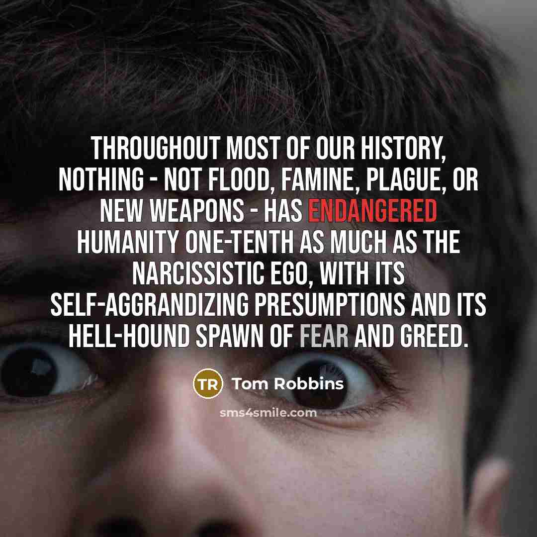 “Throughout most of our history, nothing - not flood, famine, plague, or new weapons - has endangered humanity one-tenth as much as the narcissistic ego, with its self-aggrandizing presumptions and its hell-hound spawn of fear and greed.” quote by Tom Robbins
