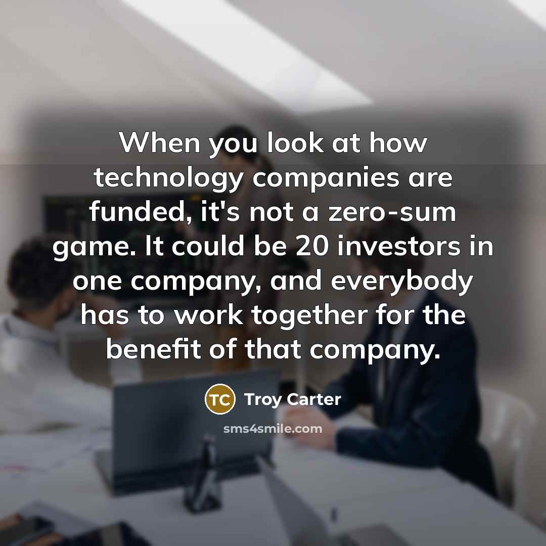 “When you look at how technology companies are funded, it's not a zero-sum game. It could be 20 investors in one company, and everybody has to work together for the benefit of that company.” quote by Troy Carter