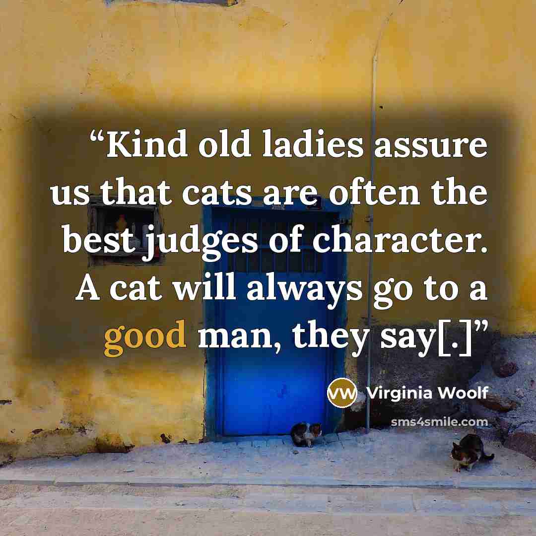 “Kind old ladies assure us that cats are often the best judges of character. A cat will always go to a good man, they say[.]” quote by Virginia Woolf