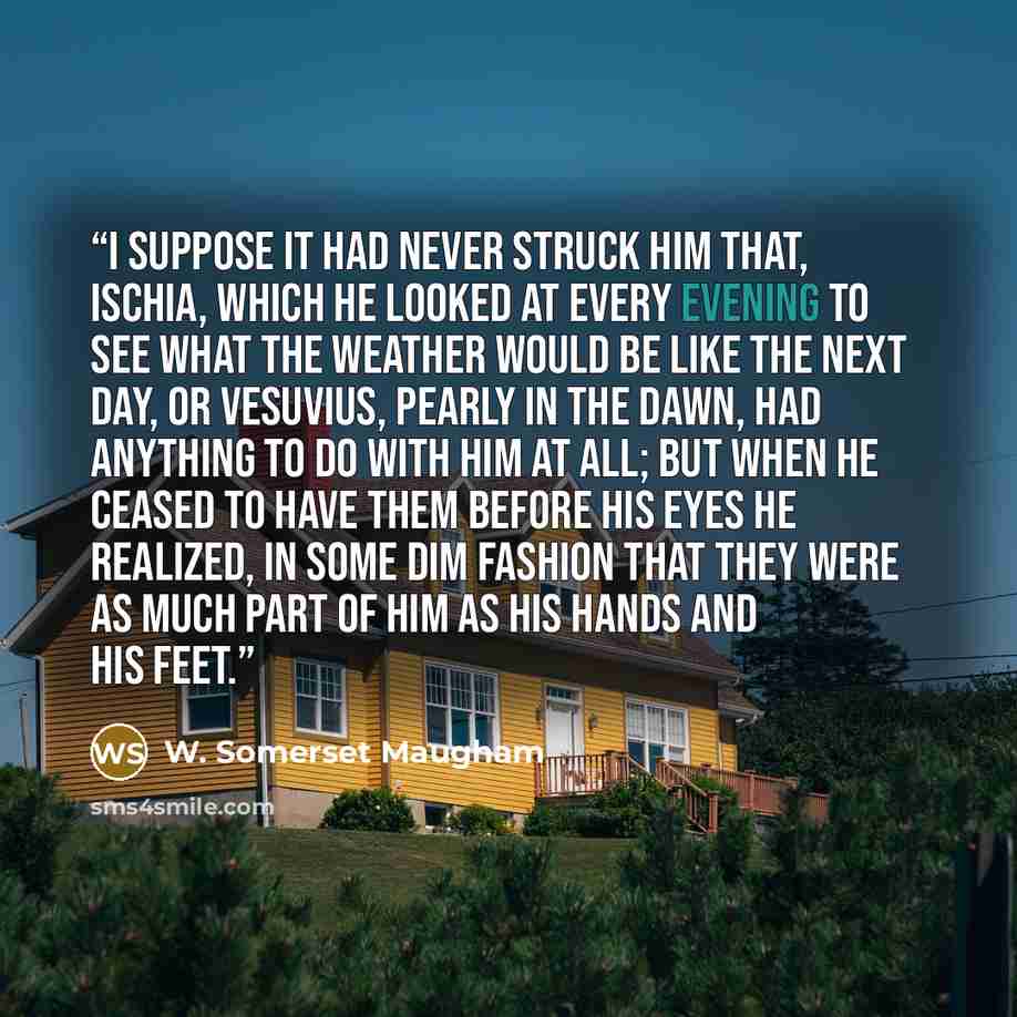 “I suppose it had never struck him that, Ischia, which he looked at every evening to see what the weather would be like the next day, or Vesuvius, pearly in the dawn, had anything to do with him at all; but when he ceased to have them before his eyes he realized, in some dim fashion that they were…” quote by W. Somerset Maugham
