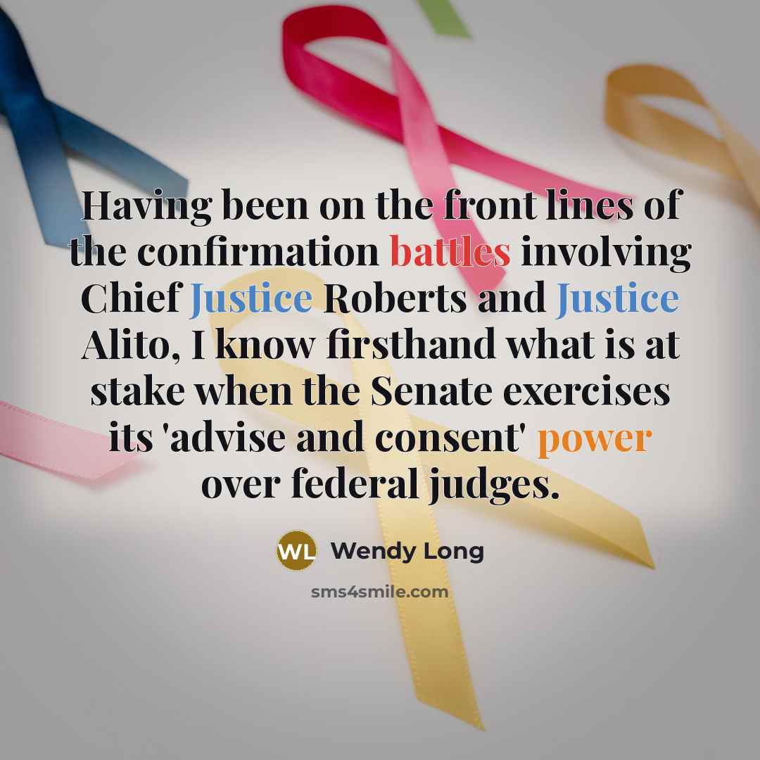 “Having been on the front lines of the confirmation battles involving Chief Justice Roberts and Justice Alito, I know firsthand what is at stake when the Senate exercises its 'advise and consent' power over federal judges.” quote by Wendy Long
