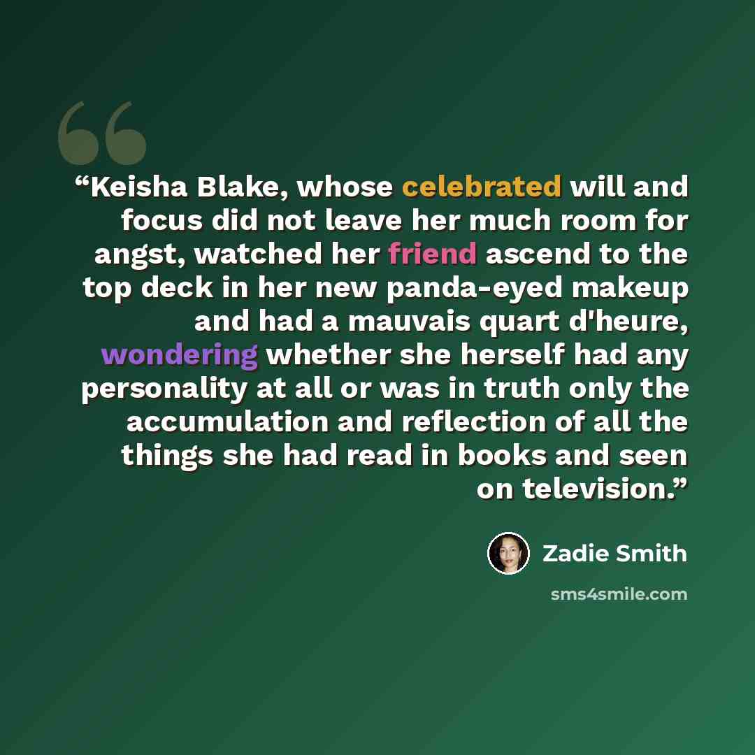 “Keisha Blake, whose celebrated will and focus did not leave her much room for angst, watched her friend ascend to the top deck in her new panda-eyed makeup and had a mauvais quart d'heure, wondering whether she herself had any personality at all or was in truth only the accumulation and reflection…” quote by Zadie Smith