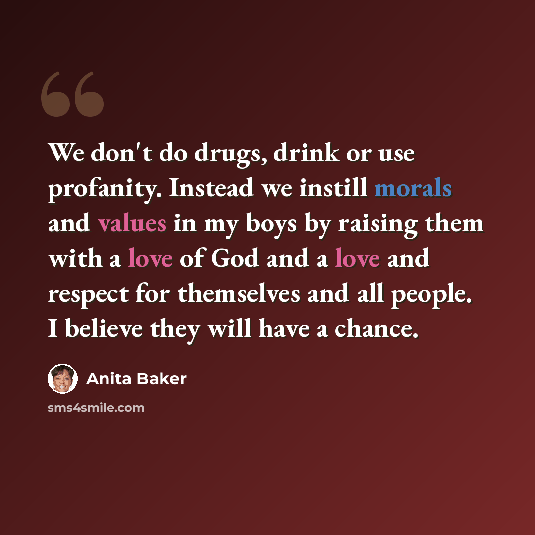“We don't do drugs, drink or use profanity. Instead we instill morals and values in my boys by raising them with a love of God and a love and respect for themselves and all people. I believe they will have a chance.” quote by Anita Baker