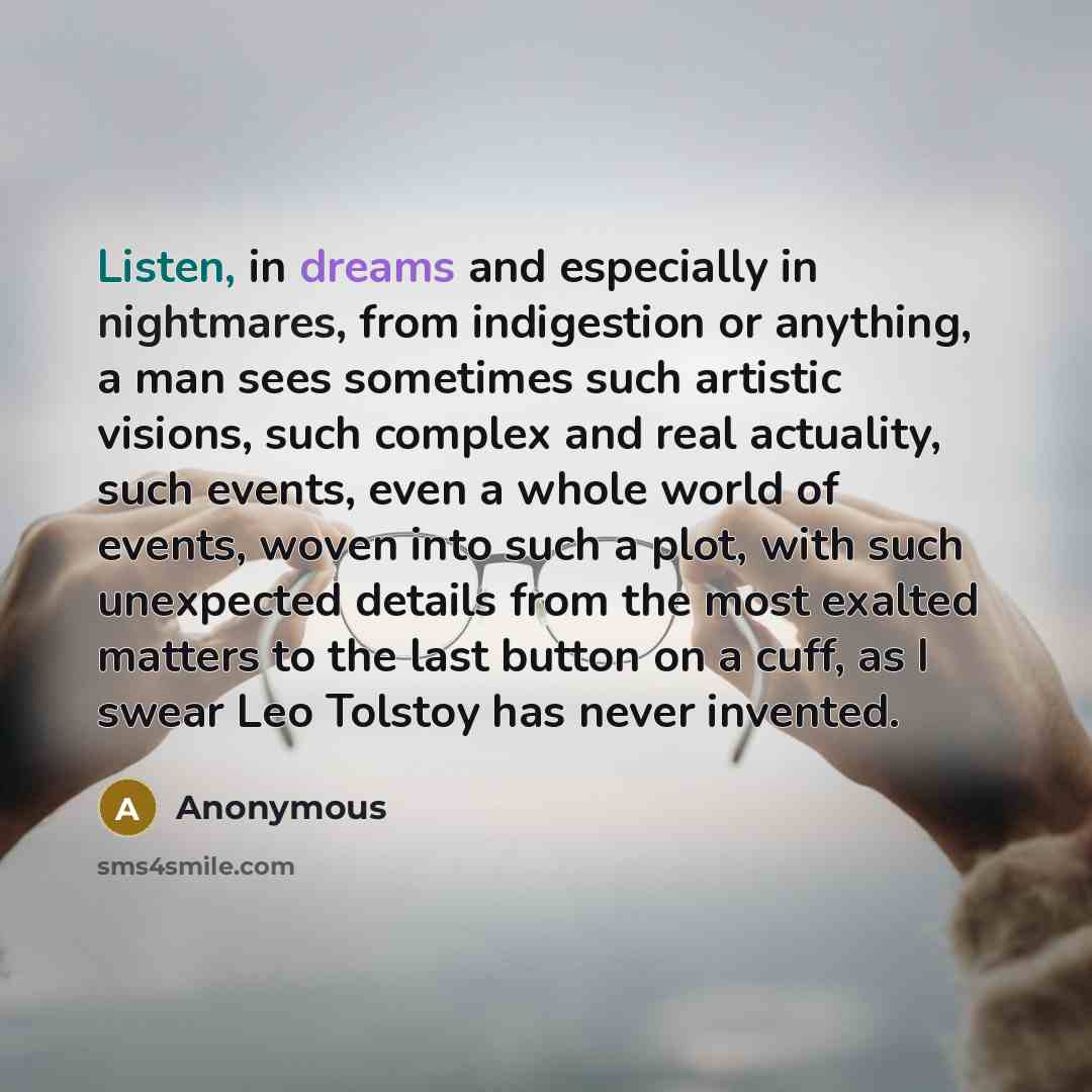 “Listen, in dreams and especially in nightmares, from indigestion or anything, a man sees sometimes such artistic visions, such complex and real actuality, such events, even a whole world of events, woven into such a plot, with such unexpected details from the most exalted matters to the last…” quote by Anonymous
