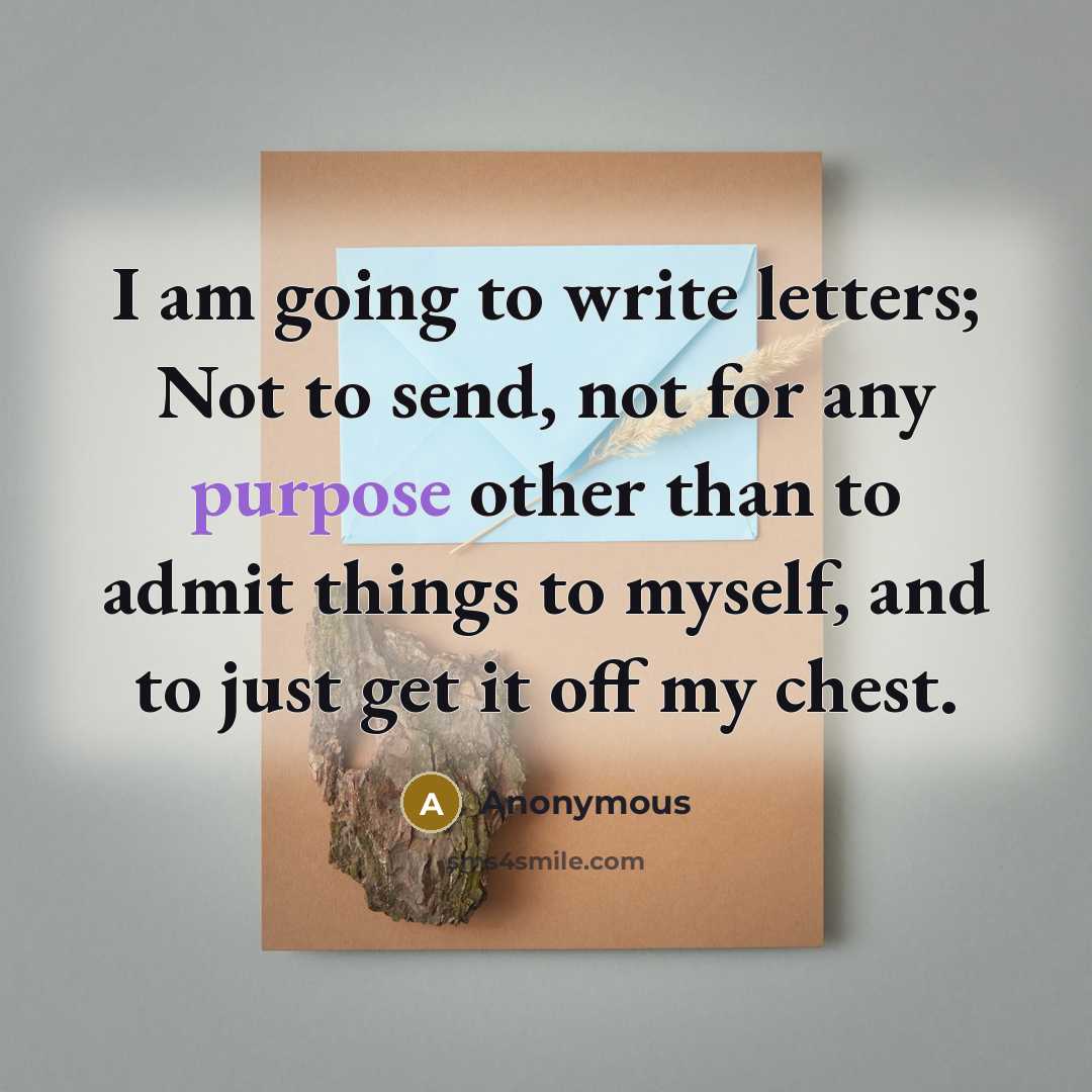“I am going to write letters; Not to send, not for any purpose other than to admit things to myself, and to just get it off my chest.” quote by Anonymous