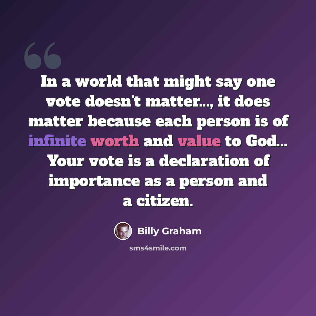 “In a world that might say one vote doesn't matter..., it does matter because each person is of infinite worth and value to God... Your vote is a declaration of importance as a person and a citizen.” quote by Billy Graham