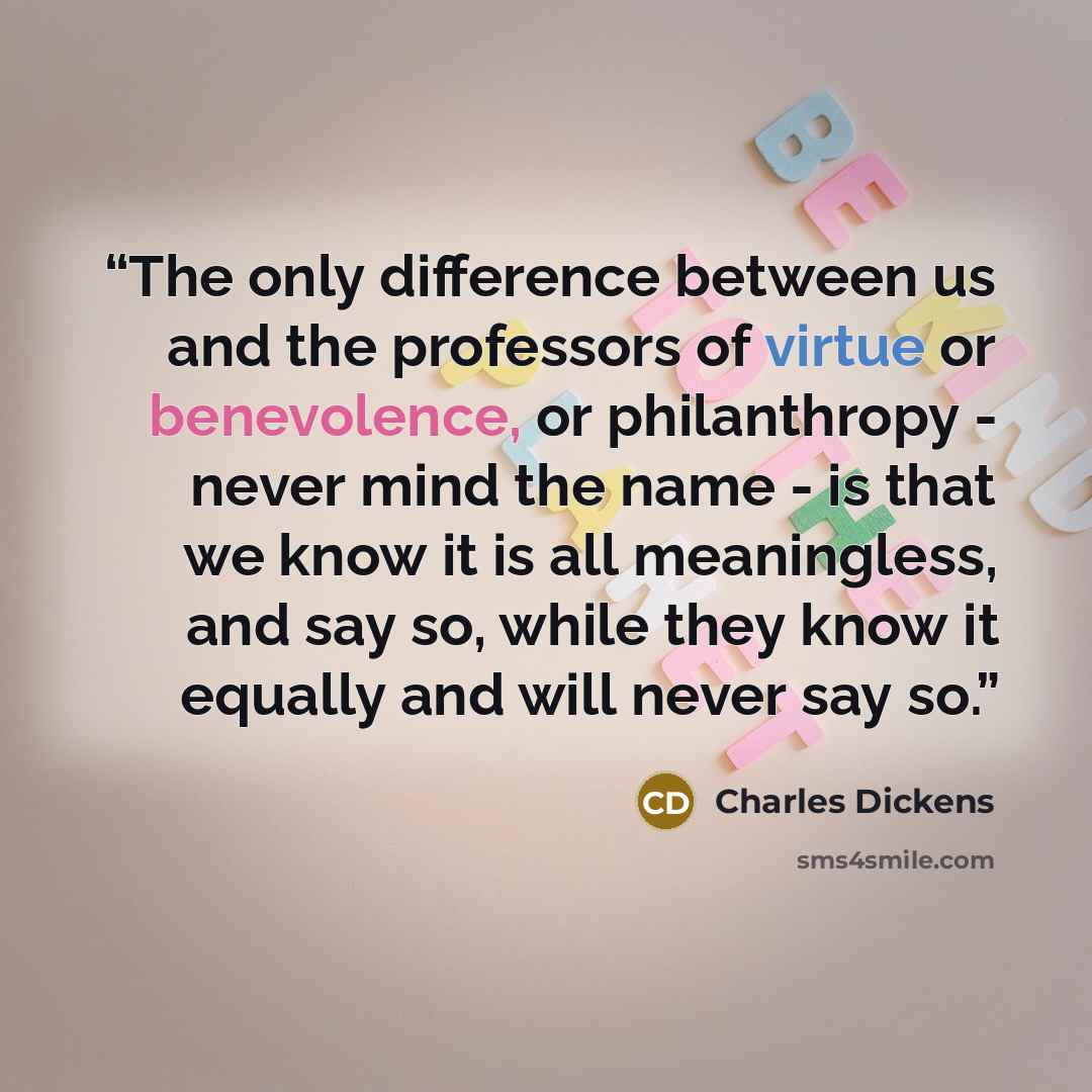 “The only difference between us and the professors of virtue or benevolence, or philanthropy - never mind the name - is that we know it is all meaningless, and say so, while they know it equally and will never say so.” quote by Charles Dickens