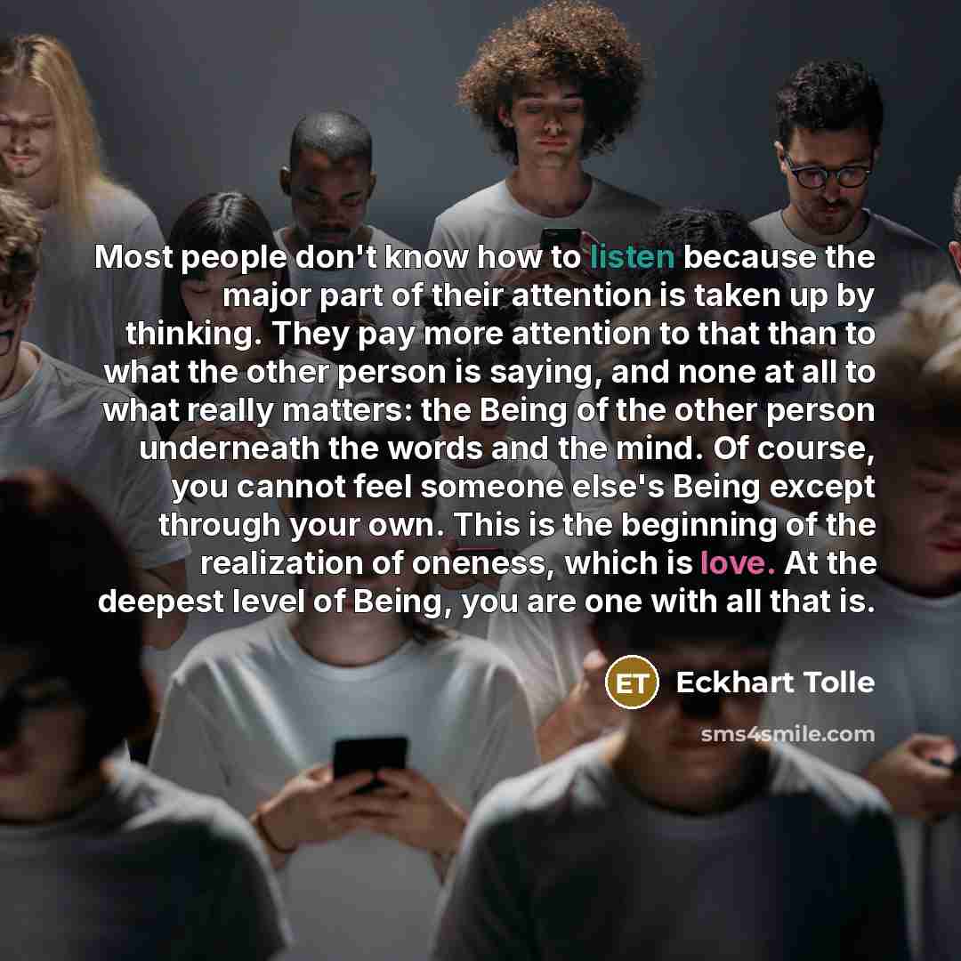 “Most people don't know how to listen because the major part of their attention is taken up by thinking. They pay more attention to that than to what the other person is saying, and none at all to what really matters: the Being of the other person underneath the words and the mind. Of course, you…” quote by Eckhart Tolle