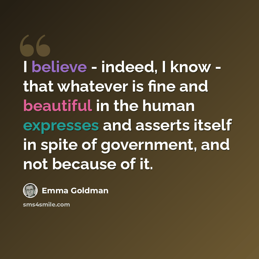 “I believe - indeed, I know - that whatever is fine and beautiful in the human expresses and asserts itself in spite of government, and not because of it.” quote by Emma Goldman