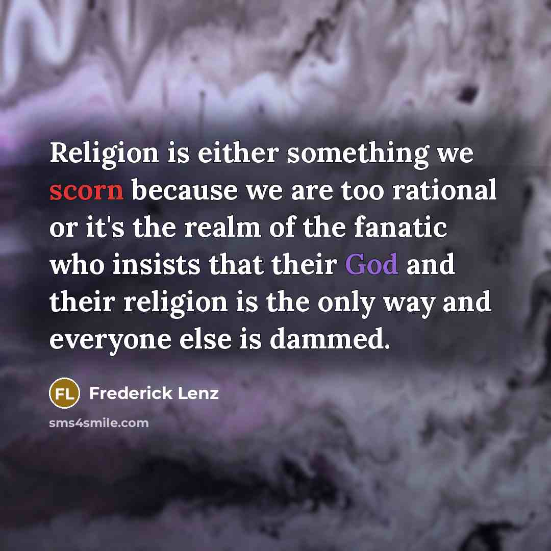 “Religion is either something we scorn because we are too rational or it's the realm of the fanatic who insists that their God and their religion is the only way and everyone else is dammed.” quote by Frederick Lenz