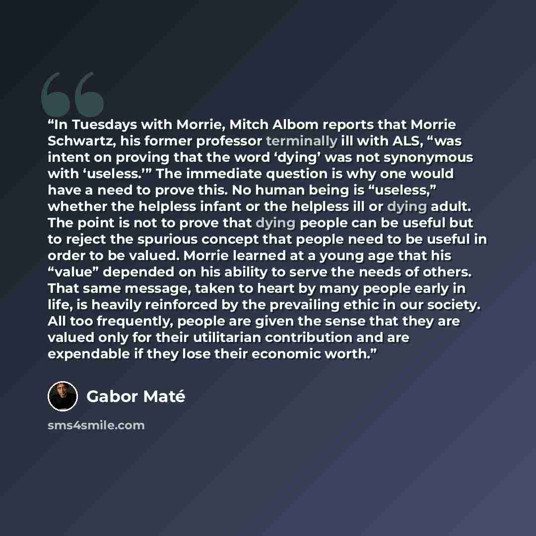 “In Tuesdays with Morrie, Mitch Albom reports that Morrie Schwartz, his former professor terminally ill with ALS, “was intent on proving that the word ‘dying’ was not synonymous with ‘useless.’” The immediate question is why one would have a need to prove this. No human being is “useless,” whether…” quote by Gabor Maté