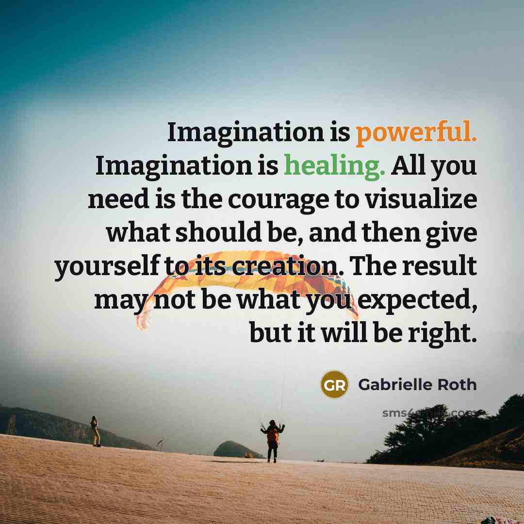 “Imagination is powerful. Imagination is healing. All you need is the courage to visualize what should be, and then give yourself to its creation. The result may not be what you expected, but it will be right.” quote by Gabrielle Roth