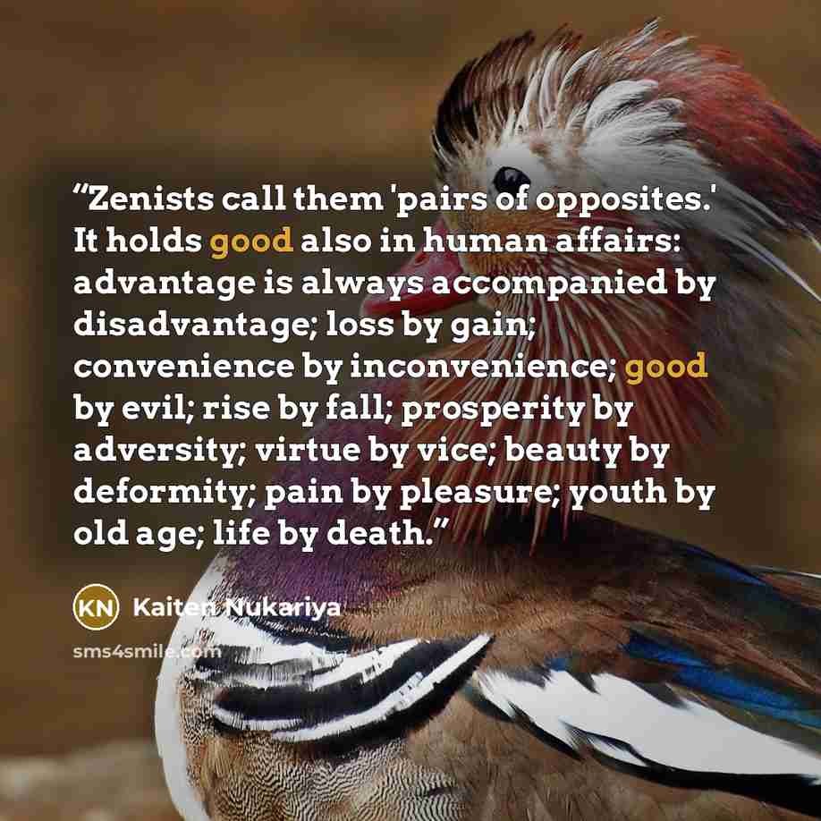 “Zenists call them 'pairs of opposites.' It holds good also in human affairs: advantage is always accompanied by disadvantage; loss by gain; convenience by inconvenience; good by evil; rise by fall; prosperity by adversity; virtue by vice; beauty by deformity; pain by pleasure; youth by old age…” quote by Kaiten Nukariya