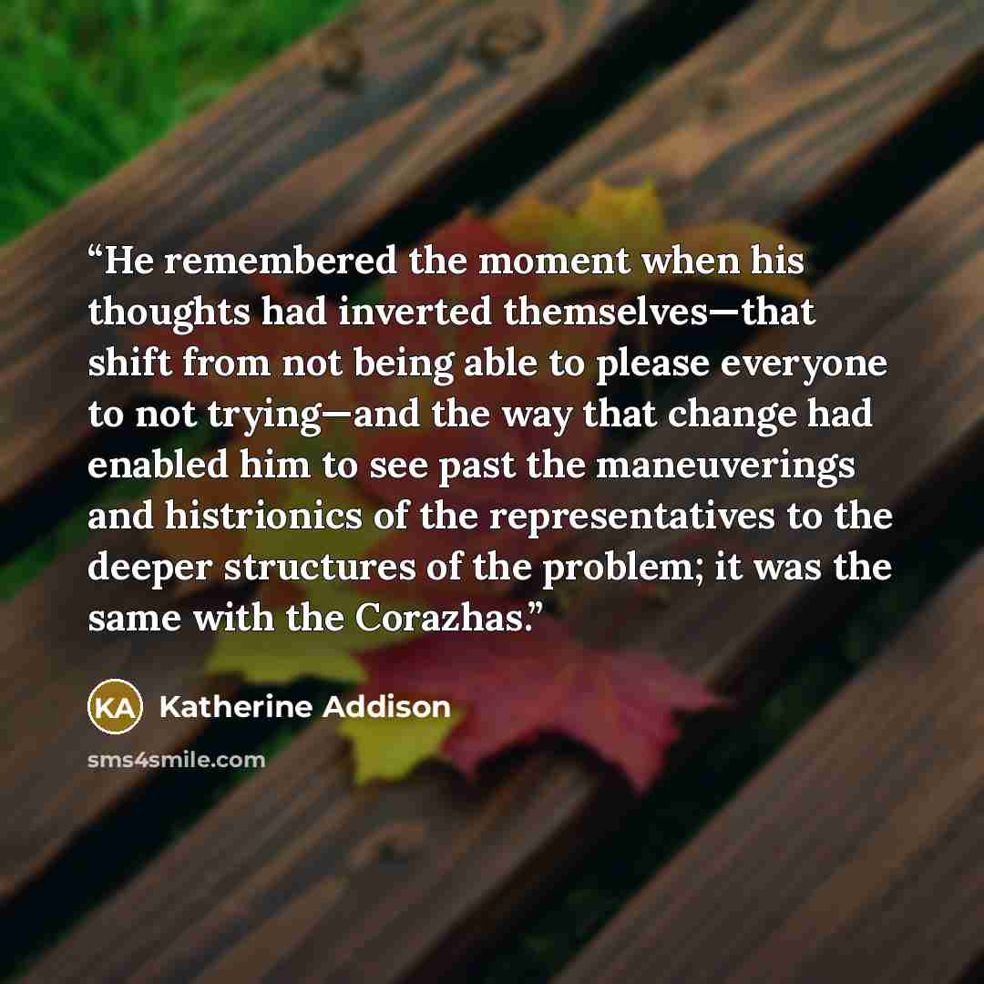 “He remembered the moment when his thoughts had inverted themselves—that shift from not being able to please everyone to not trying—and the way that change had enabled him to see past the maneuverings and histrionics of the representatives to the deeper structures of the problem; it was the same…” quote by Katherine Addison
