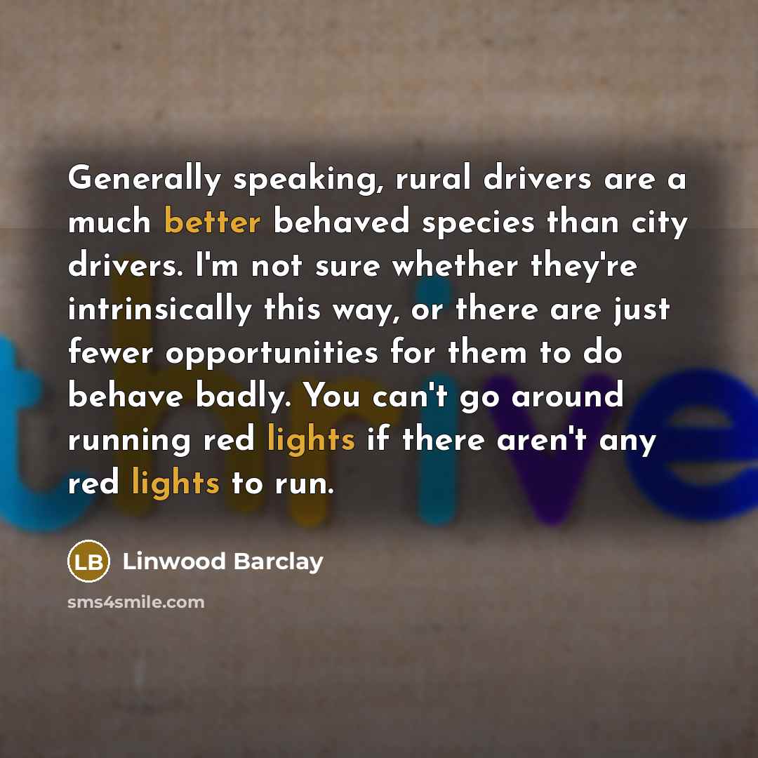 “Generally speaking, rural drivers are a much better behaved species than city drivers. I'm not sure whether they're intrinsically this way, or there are just fewer opportunities for them to do behave badly. You can't go around running red lights if there aren't any red lights to run.” quote by Linwood Barclay