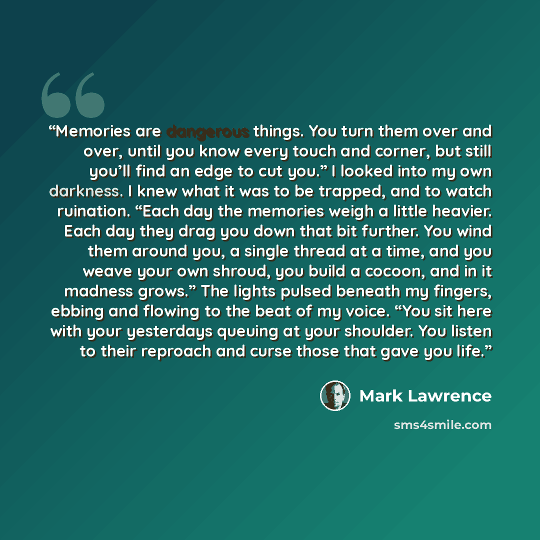 “Memories are dangerous things. You turn them over and over, until you know every touch and corner, but still you’ll find an edge to cut you.” I looked into my own darkness. I knew what it was to be trapped, and to watch ruination. “Each day the memories weigh a little heavier. Each day they drag…” quote by Mark Lawrence