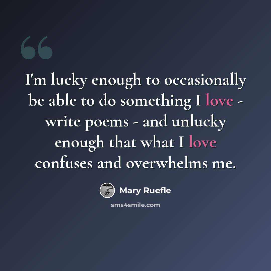 “I'm lucky enough to occasionally be able to do something I love - write poems - and unlucky enough that what I love confuses and overwhelms me.” quote by Mary Ruefle