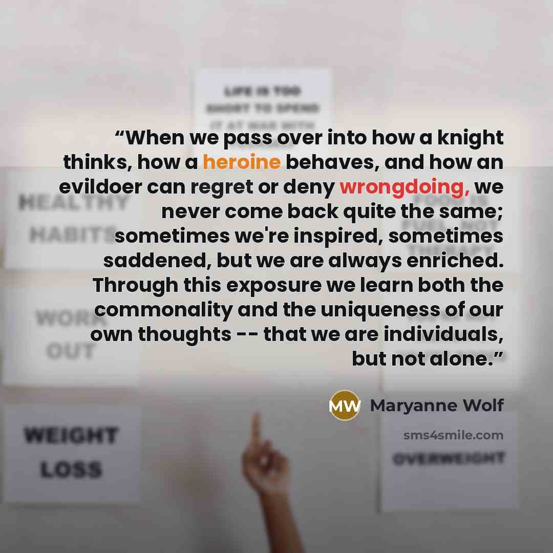 “When we pass over into how a knight thinks, how a heroine behaves, and how an evildoer can regret or deny wrongdoing, we never come back quite the same; sometimes we're inspired, sometimes saddened, but we are always enriched. Through this exposure we learn both the commonality and the uniqueness…” quote by Maryanne Wolf