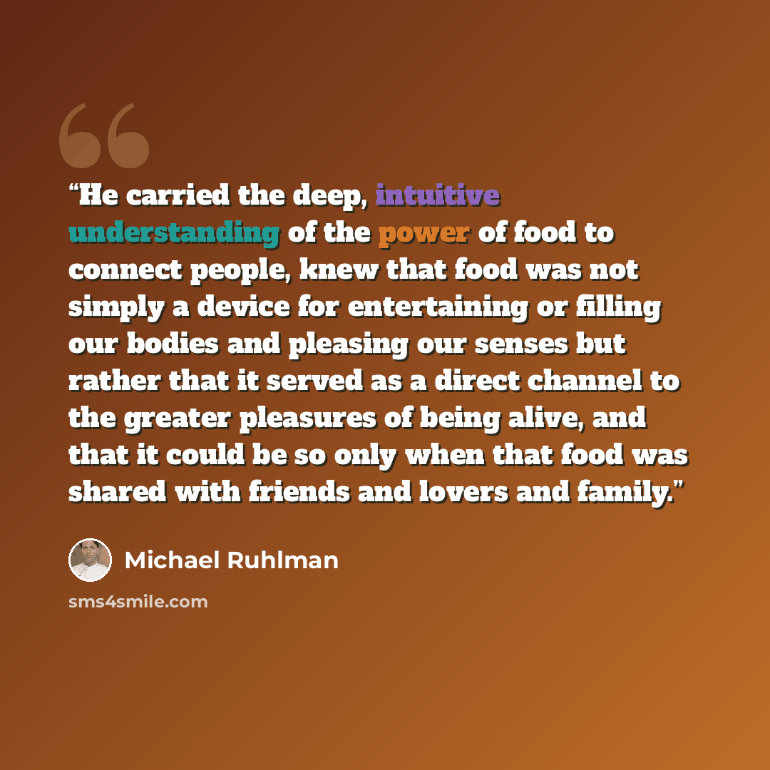 “He carried the deep, intuitive understanding of the power of food to connect people, knew that food was not simply a device for entertaining or filling our bodies and pleasing our senses but rather that it served as a direct channel to the greater pleasures of being alive, and that it could be so…” quote by Michael Ruhlman