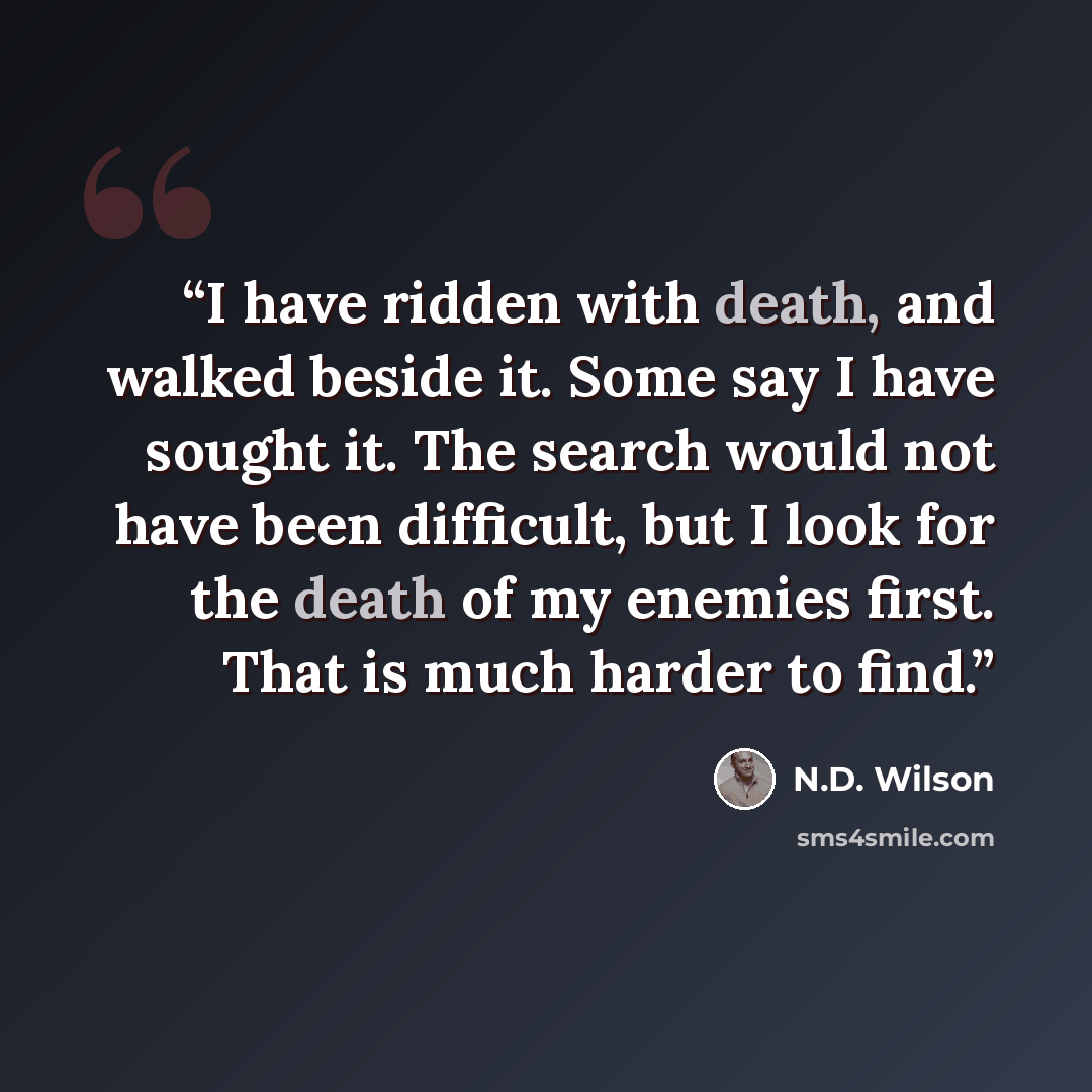 “I have ridden with death, and walked beside it. Some say I have sought it. The search would not have been difficult, but I look for the death of my enemies first. That is much harder to find.” quote by N.D. Wilson
