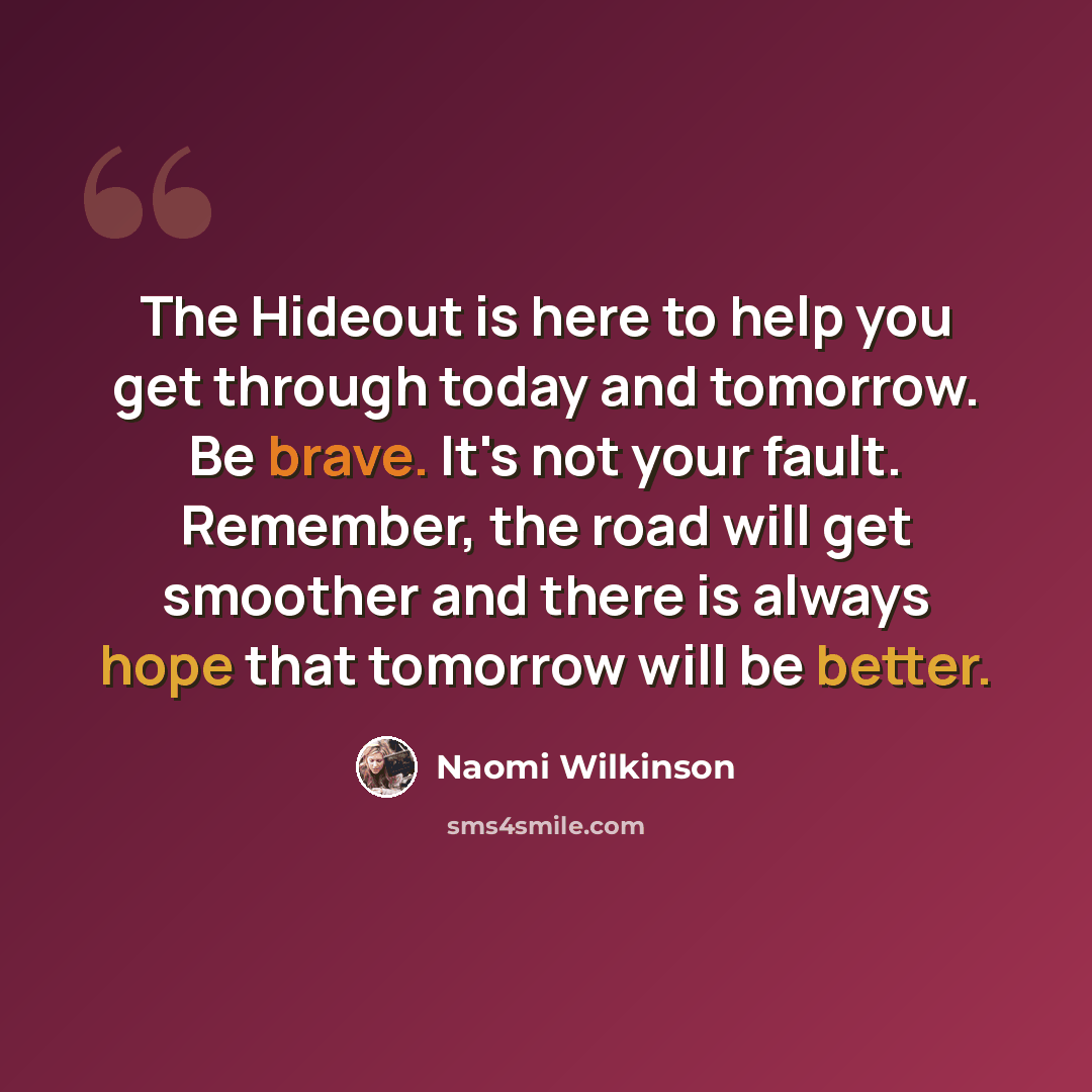 “The Hideout is here to help you get through today and tomorrow. Be brave. It's not your fault. Remember, the road will get smoother and there is always hope that tomorrow will be better.” quote by Naomi Wilkinson