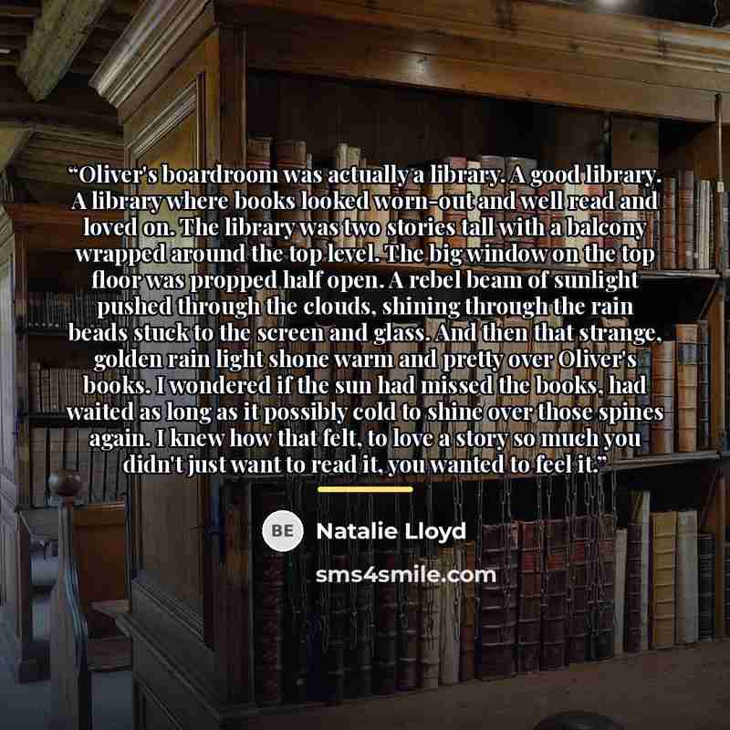 “Oliver's boardroom was actually a library. A good library. A library where books looked worn-out and well read and loved on. The library was two stories tall with a balcony wrapped around the top level. The big window on the top floor was propped half open. A rebel beam of sunlight pushed through…” quote by Natalie Lloyd