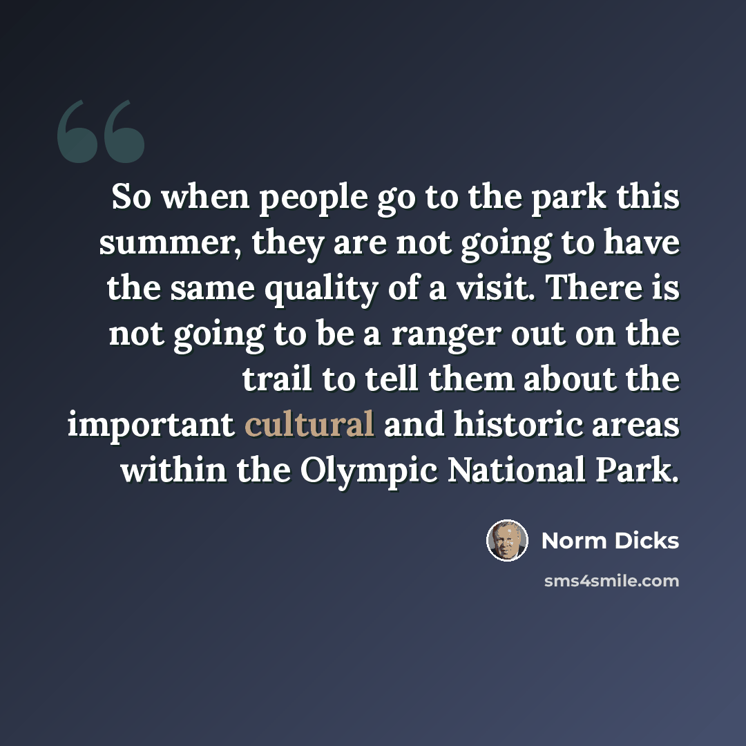 “So when people go to the park this summer, they are not going to have the same quality of a visit. There is not going to be a ranger out on the trail to tell them about the important cultural and historic areas within the Olympic National Park.” quote by Norm Dicks