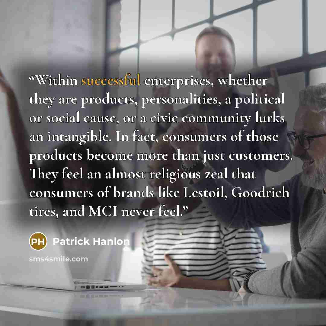 “Within successful enterprises, whether they are products, personalities, a political or social cause, or a civic community lurks an intangible. In fact, consumers of those products become more than just customers. They feel an almost religious zeal that consumers of brands like Lestoil, Goodrich…” quote by Patrick Hanlon