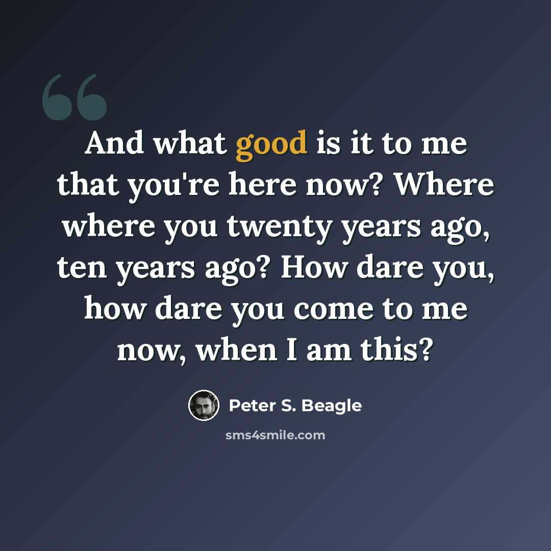 “And what good is it to me that you're here now? Where where you twenty years ago, ten years ago? How dare you, how dare you come to me now, when I am this?” quote by Peter S. Beagle