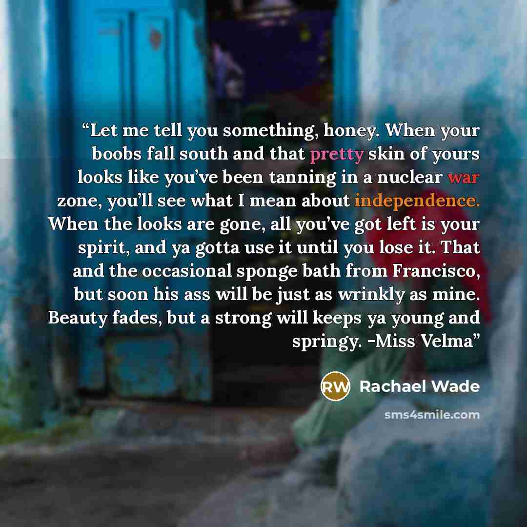 “Let me tell you something, honey. When your boobs fall south and that pretty skin of yours looks like you’ve been tanning in a nuclear war zone, you’ll see what I mean about independence. When the looks are gone, all you’ve got left is your spirit, and ya gotta use it until you lose it. That and…” quote by Rachael Wade