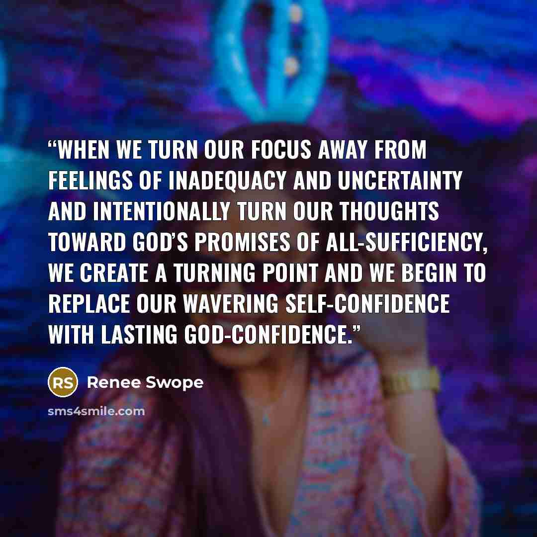 “When we turn our focus away from feelings of inadequacy and uncertainty and intentionally turn our thoughts toward God’s promises of all-sufficiency, we create a turning point and we begin to replace our wavering self-confidence with lasting God-confidence.” quote by Renee Swope