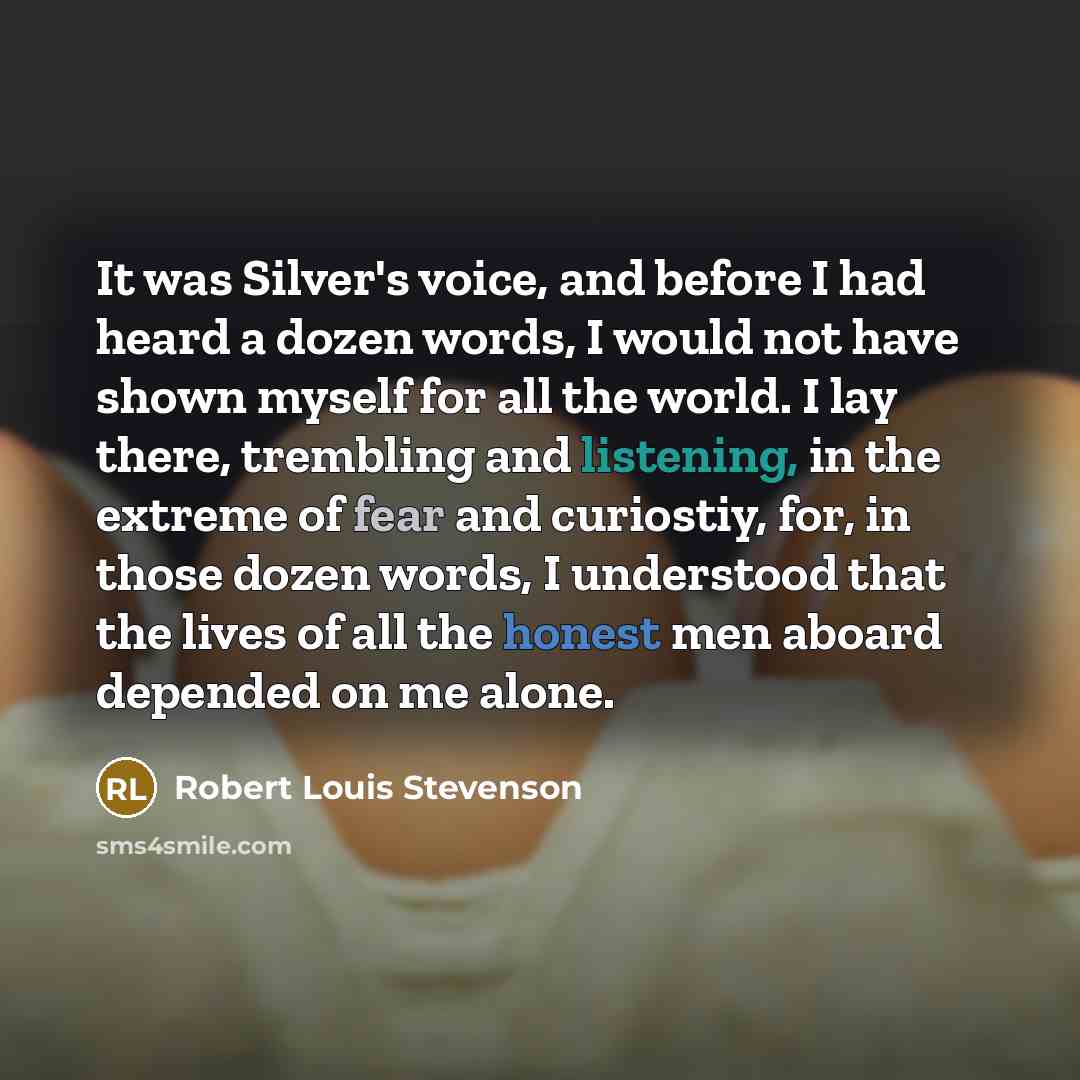 “It was Silver's voice, and before I had heard a dozen words, I would not have shown myself for all the world. I lay there, trembling and listening, in the extreme of fear and curiostiy, for, in those dozen words, I understood that the lives of all the honest men aboard depended on me alone.” quote by Robert Louis Stevenson