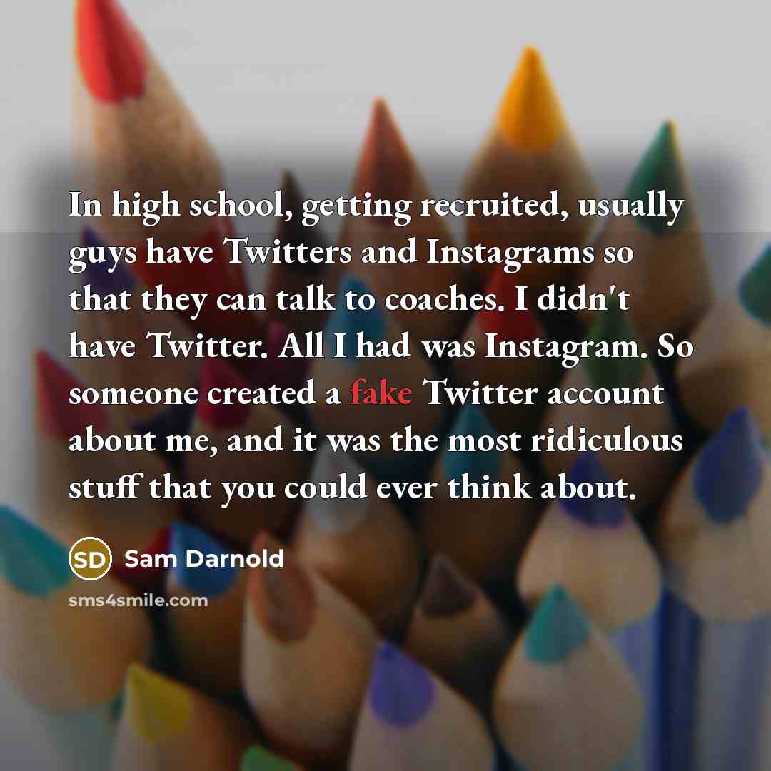 “In high school, getting recruited, usually guys have Twitters and Instagrams so that they can talk to coaches. I didn't have Twitter. All I had was Instagram. So someone created a fake Twitter account about me, and it was the most ridiculous stuff that you could ever think about.” quote by Sam Darnold