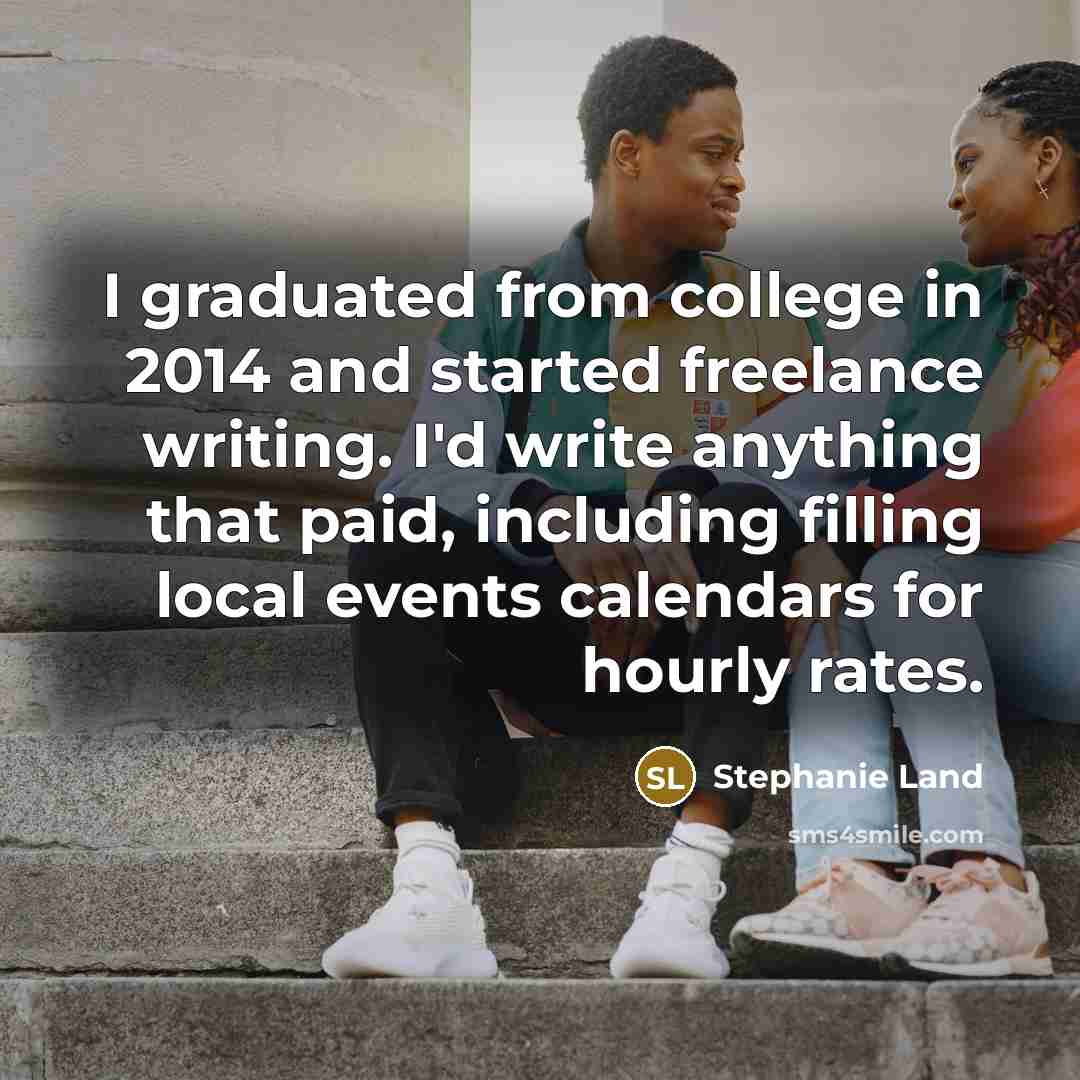“I graduated from college in 2014 and started freelance writing. I'd write anything that paid, including filling local events calendars for hourly rates.” quote by Stephanie Land